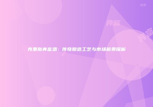 克里斯奔富酒：传奇酿造工艺与市场前景探析