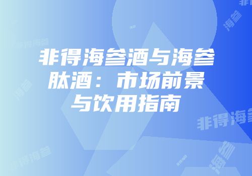 非得海参酒与海参肽酒：市场前景与饮用指南