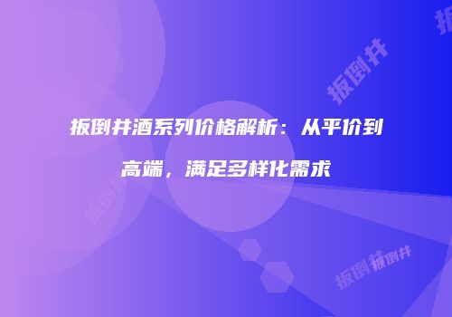 扳倒井酒系列价格解析：从平价到高端，满足多样化需求