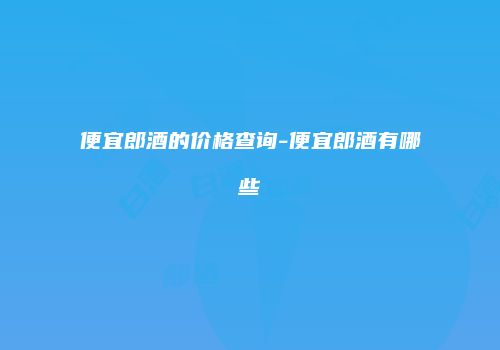 便宜郎酒的价格查询-便宜郎酒有哪些