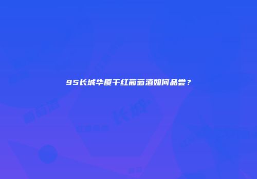 95长城华厦干红葡萄酒如何品尝？