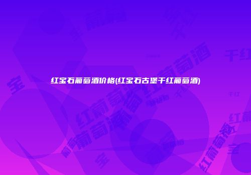 红宝石葡萄酒价格(红宝石古堡干红葡萄酒)