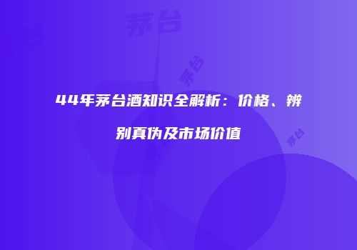 44年茅台酒知识全解析：价格、辨别真伪及市场价值