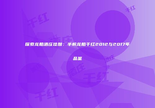 探索龙船酒庄佳酿：半帆龙船干红2012与2017年品鉴