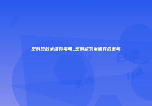 塑料瓶放米酒有毒吗_塑料瓶装米酒有危害吗