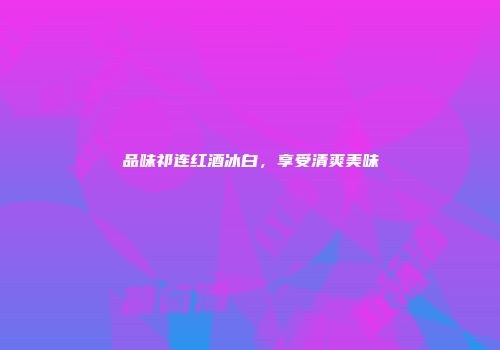 品味祁连红酒冰白，享受清爽美味