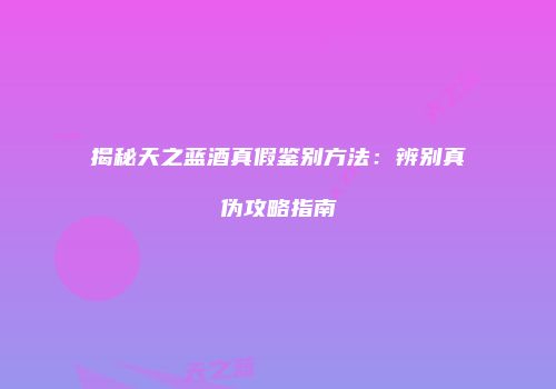 揭秘天之蓝酒真假鉴别方法：辨别真伪攻略指南