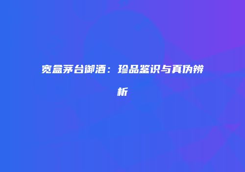 宽盒茅台御酒：珍品鉴识与真伪辨析