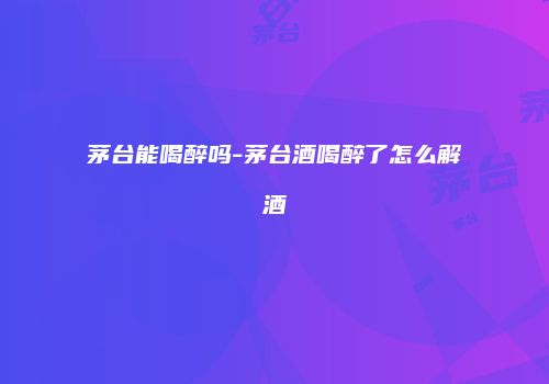 茅台能喝醉吗-茅台酒喝醉了怎么解酒