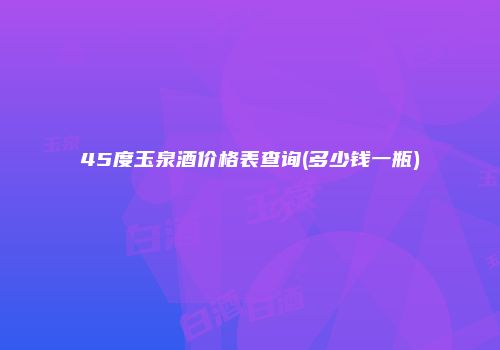 45度玉泉酒价格表查询(多少钱一瓶)