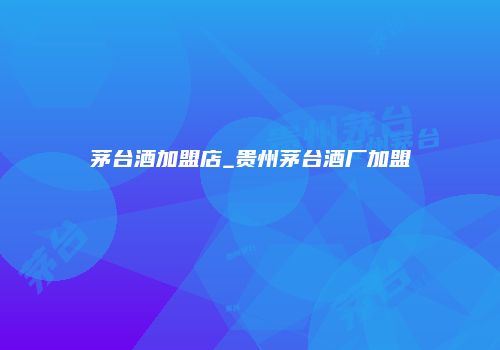 茅台酒加盟店_贵州茅台酒厂加盟