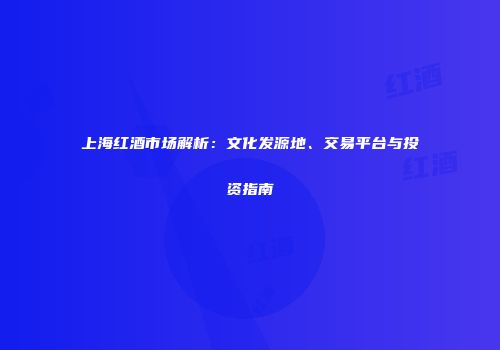 上海红酒市场解析：文化发源地、交易平台与投资指南