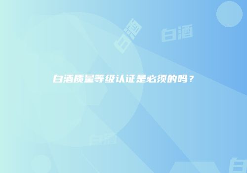 白酒质量等级认证是必须的吗？