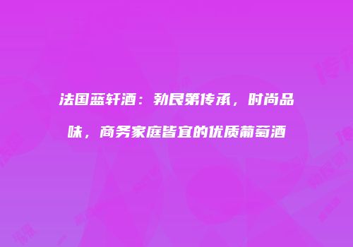 法国蓝轩酒：勃艮第传承，时尚品味，商务家庭皆宜的优质葡萄酒