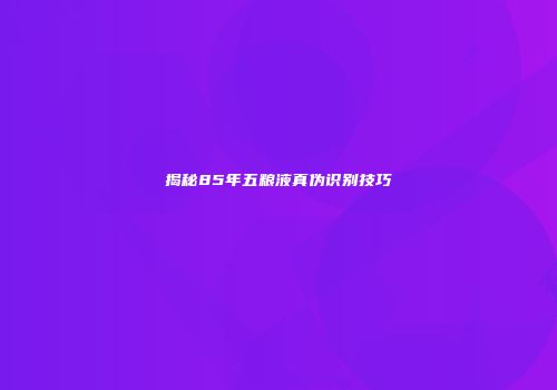 揭秘85年五粮液真伪识别技巧