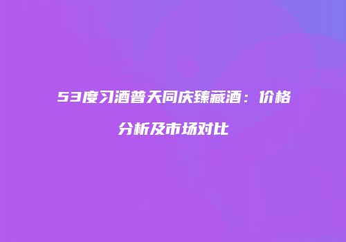 53度习酒普天同庆臻藏酒：价格分析及市场对比