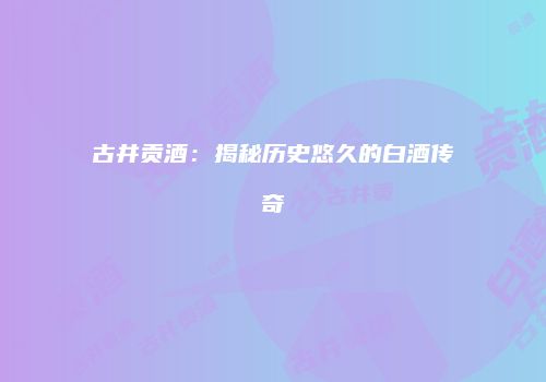 古井贡酒：揭秘历史悠久的白酒传奇