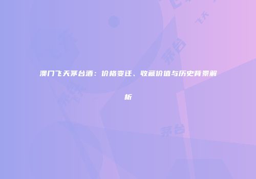 澳门飞天茅台酒：价格变迁、收藏价值与历史背景解析
