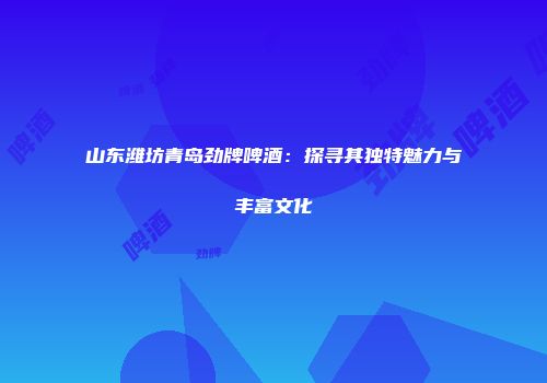 山东潍坊青岛劲牌啤酒：探寻其独特魅力与丰富文化