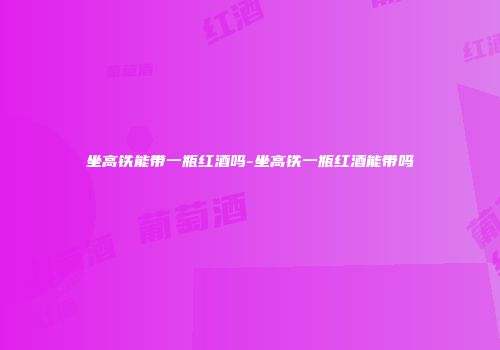 坐高铁能带一瓶红酒吗-坐高铁一瓶红酒能带吗