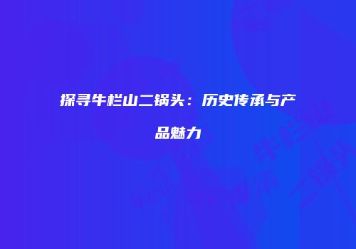 探寻牛栏山二锅头：历史传承与产品魅力