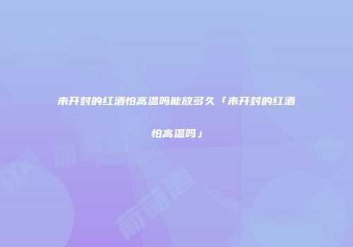 未开封的红酒怕高温吗能放多久「未开封的红酒怕高温吗」