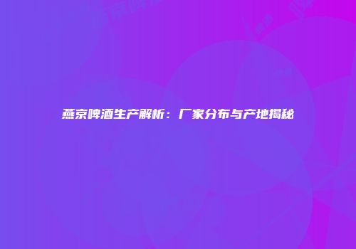 燕京啤酒生产解析：厂家分布与产地揭秘