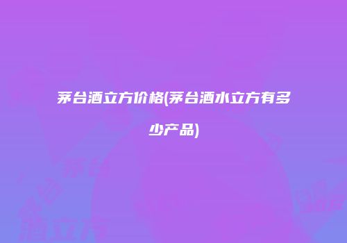 茅台酒立方价格(茅台酒水立方有多少产品)