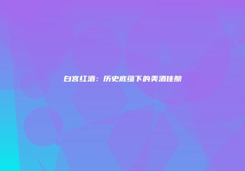 白宫红酒：历史底蕴下的美酒佳酿