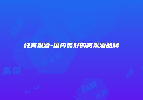 纯高粱酒-国内最好的高粱酒品牌