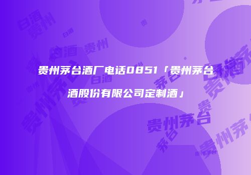 贵州茅台酒厂电话0851「贵州茅台酒股份有限公司定制酒」