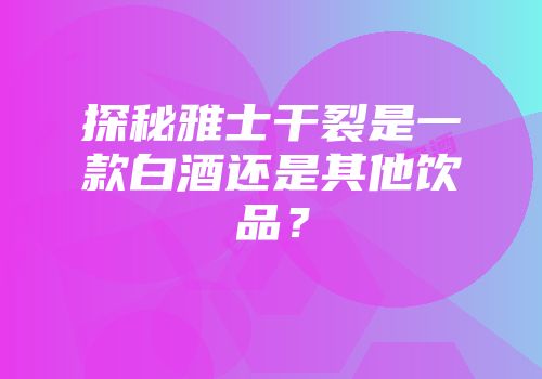 探秘雅士干裂是一款白酒还是其他饮品？