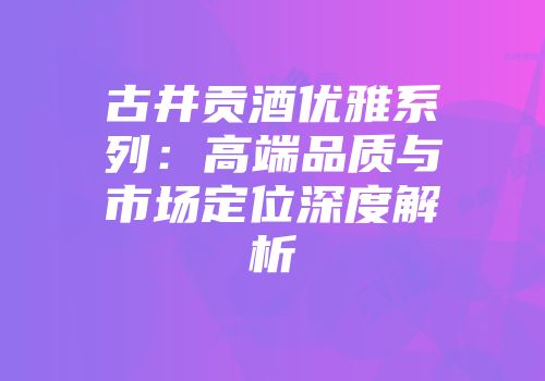 古井贡酒优雅系列：高端品质与市场定位深度解析