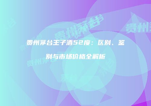 贵州茅台王子酒52度：区别、鉴别与市场价格全解析