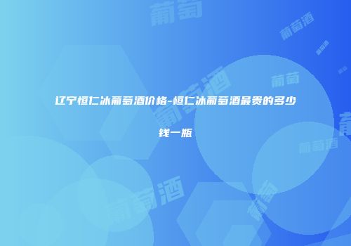 辽宁恒仁冰葡萄酒价格-桓仁冰葡萄酒最贵的多少钱一瓶