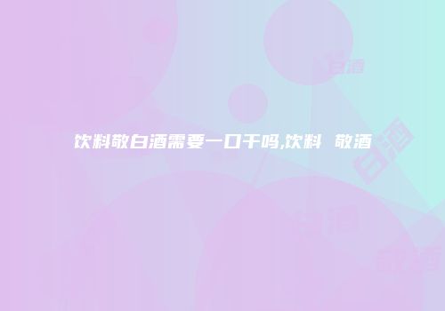 饮料敬白酒需要一口干吗,饮料 敬酒