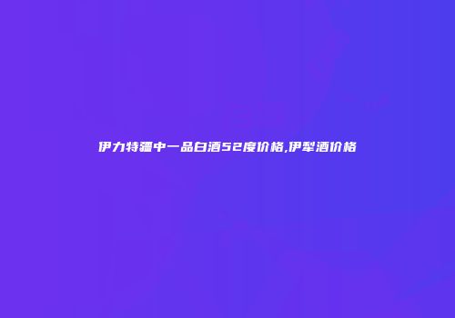 伊力特疆中一品白酒52度价格,伊犁酒价格
