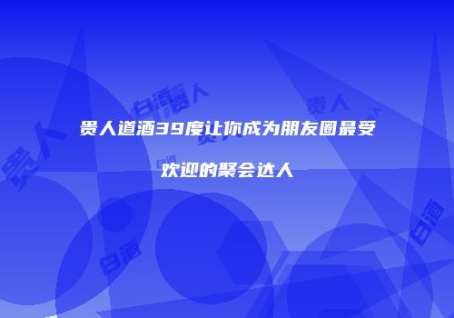 贵人道酒39度让你成为朋友圈最受欢迎的聚会达人