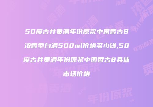 50度古井贡酒年份原浆中国香古8浓香型白酒500ml价格多少钱,50度古井贡酒年份原浆中国香古8具体市场价格