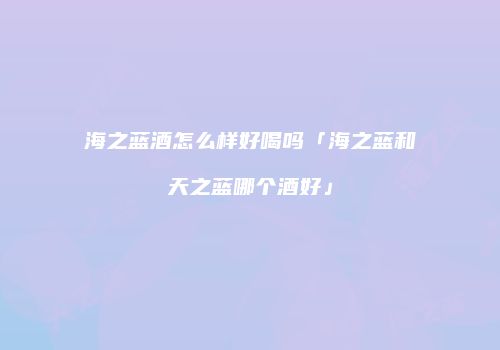 海之蓝酒怎么样好喝吗「海之蓝和天之蓝哪个酒好」