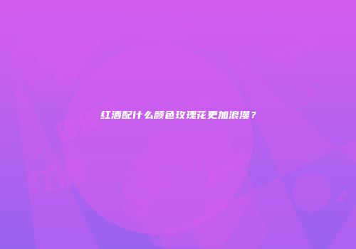 红酒配什么颜色玫瑰花更加浪漫？