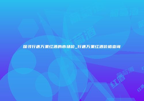探寻行唐万果红酒的市场价_行唐万果红酒价格查询