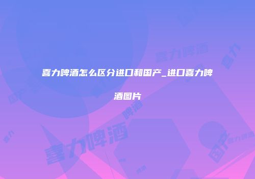 喜力啤酒怎么区分进口和国产_进口喜力啤酒图片
