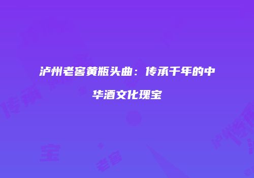 泸州老窖黄瓶头曲：传承千年的中华酒文化瑰宝