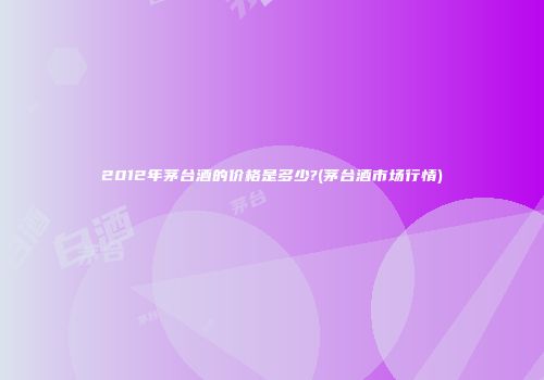 2012年茅台酒的价格是多少?(茅台酒市场行情)
