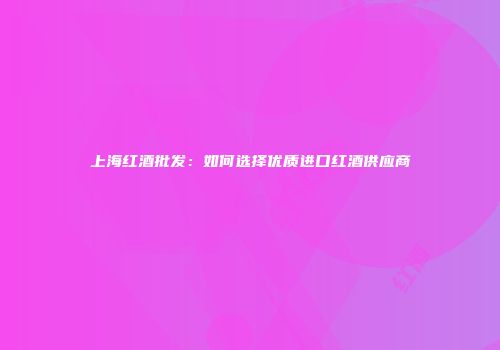 上海红酒批发：如何选择优质进口红酒供应商