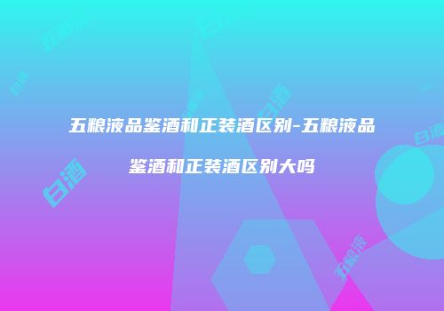 五粮液品鉴酒和正装酒区别-五粮液品鉴酒和正装酒区别大吗