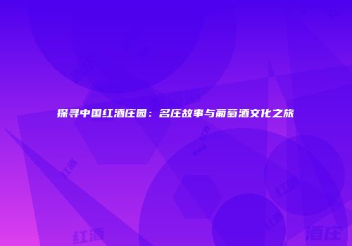 探寻中国红酒庄园：名庄故事与葡萄酒文化之旅