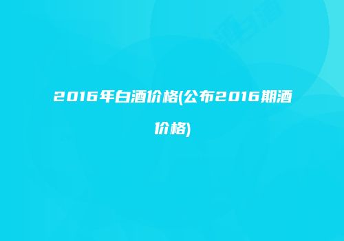 2016年白酒价格(公布2016期酒价格)