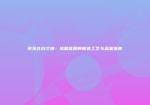 帝乐仕白兰地：法国佳酿的酿造工艺与品鉴指南